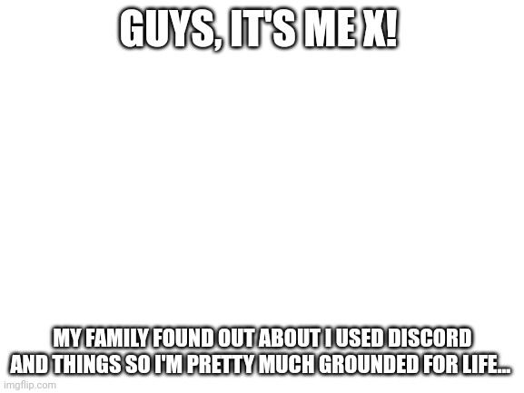 I'm so sorry if I made anyone worried | GUYS, IT'S ME X! MY FAMILY FOUND OUT ABOUT I USED DISCORD AND THINGS SO I'M PRETTY MUCH GROUNDED FOR LIFE... | image tagged in blank white template | made w/ Imgflip meme maker