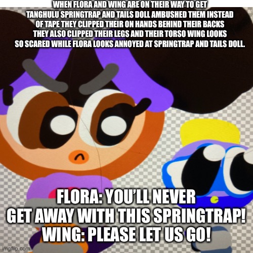 Flora and wing captured by springtrap and tails doll. | WHEN FLORA AND WING ARE ON THEIR WAY TO GET TANGHULU SPRINGTRAP AND TAILS DOLL AMBUSHED THEM INSTEAD OF TAPE THEY CLIPPED THEIR ON HANDS BEHIND THEIR BACKS THEY ALSO CLIPPED THEIR LEGS AND THEIR TORSO WING LOOKS SO SCARED WHILE FLORA LOOKS ANNOYED AT SPRINGTRAP AND TAILS DOLL. FLORA: YOU’LL NEVER GET AWAY WITH THIS SPRINGTRAP! WING: PLEASE LET US GO! | image tagged in captured,chuck chicken | made w/ Imgflip meme maker