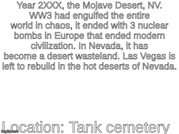 not fallout okai!!!111!1! | Year 2XXX, the Mojave Desert, NV.
WW3 had engulfed the entire world in chaos, it ended with 3 nuclear bombs in Europe that ended modern civilization. In Nevada, it has become a desert wasteland. Las Vegas is left to rebuild in the hot deserts of Nevada. Location: Tank cemetery | image tagged in blank white template | made w/ Imgflip meme maker
