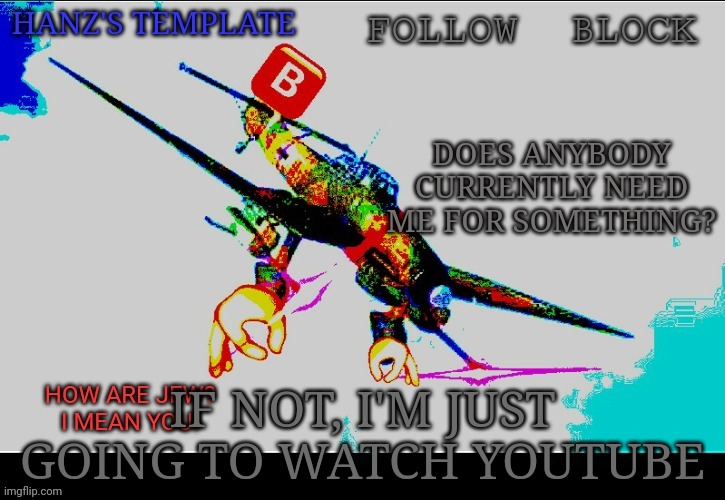 Hanz's Stuka Template | DOES ANYBODY CURRENTLY NEED ME FOR SOMETHING? IF NOT, I'M JUST GOING TO WATCH YOUTUBE | image tagged in hanz's stuka template | made w/ Imgflip meme maker