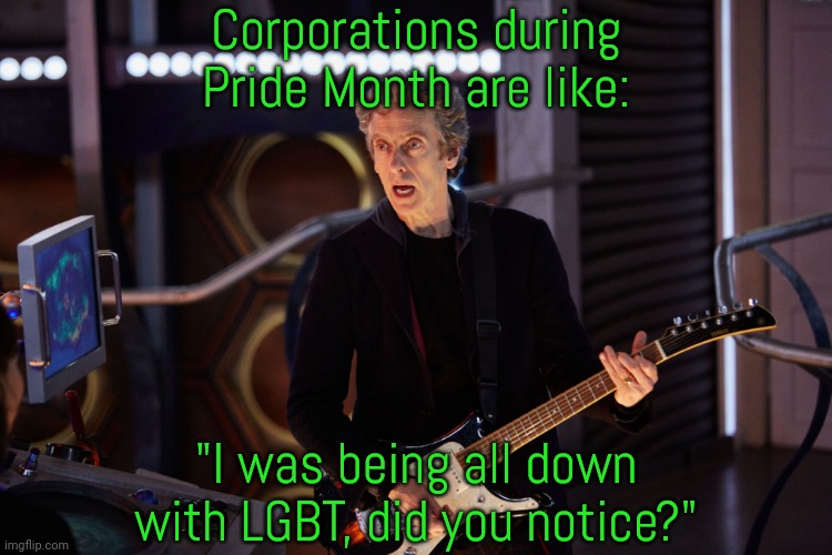 How do we get them to spend money? | Corporations during Pride Month are like:; "I was being all down with LGBT, did you notice?" | image tagged in doctor who peter capaldi,greedy,rainbows,lying | made w/ Imgflip meme maker