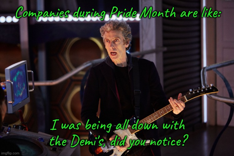 We like you as long as you spend money! |  Companies during Pride Month are like:; I was being all down with the Demi's, did you notice? | image tagged in doctor who peter capaldi,gender,rainbows,lies,corporate greed,lgbt | made w/ Imgflip meme maker