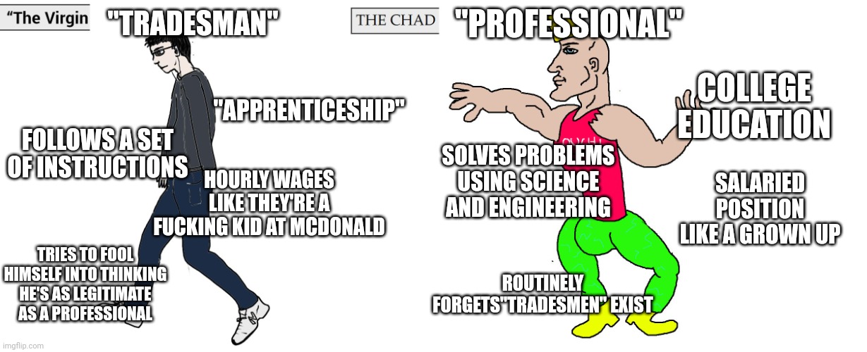 Virgin and Chad | "TRADESMAN"; "PROFESSIONAL"; COLLEGE EDUCATION; "APPRENTICESHIP"; FOLLOWS A SET OF INSTRUCTIONS; SOLVES PROBLEMS USING SCIENCE AND ENGINEERING; SALARIED POSITION LIKE A GROWN UP; HOURLY WAGES LIKE THEY'RE A FUCKING KID AT MCDONALD; TRIES TO FOOL HIMSELF INTO THINKING HE'S AS LEGITIMATE AS A PROFESSIONAL; ROUTINELY FORGETS"TRADESMEN" EXIST | image tagged in virgin and chad | made w/ Imgflip meme maker