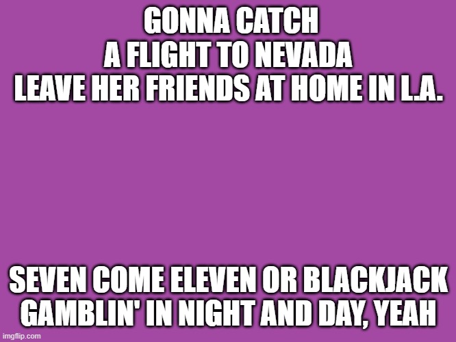 Roller | GONNA CATCH A FLIGHT TO NEVADA
LEAVE HER FRIENDS AT HOME IN L.A. SEVEN COME ELEVEN OR BLACKJACK
GAMBLIN' IN NIGHT AND DAY, YEAH | image tagged in music | made w/ Imgflip meme maker