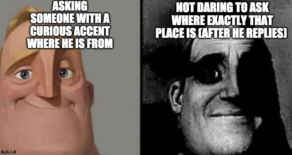 Where are you from? | ASKING SOMEONE WITH A CURIOUS ACCENT WHERE HE IS FROM; NOT DARING TO ASK WHERE EXACTLY THAT PLACE IS (AFTER HE REPLIES) | image tagged in dark mr incredible,question,foreigner,unknown,bad at geography | made w/ Imgflip meme maker