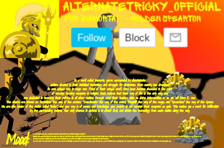 Alternate Tricky's Stick War: Legacy template | In a world called Inamorta, you're surrounded by discriminate nations devoted to their individual technology and struggle for dominance. Each society has developed its own unique way to wage war. Proud of their unique craft, they have become obsessed to the point of worship, turning weapons to religion. Each believe that their way of life is the only way, and are dedicated to teaching their policies to all other nations through what their leaders claim as divine intervention, or as you will know it... war.

The others are known as: "Archidons" the way of the archer, "Swordwrath" the way of the sword, "Magikill" the way of the mage, and "Speartons" the way of the Spear.

You are the leader of the nation called "Order", and your way is of peace and knowledge. your people do not worship their weapons as gods. This makes you a mark for infiltration by the surrounding nations. Your only chance to defend is to attack first, and obtain the technology from each nation along the way. In a world called Inamorta, you're surrounded by discriminate nations devoted to their individual technology and struggle for dominance. Each society has developed its own unique way to wage war. Proud of their unique craft, they have become obsessed to the point of worship, turning weapons to religion. Each believe that their way of life is the only way, and are dedicated to teaching their policies to all other nations through what their leaders claim as divine intervention, or as you will know it... war.

The others are known as: "Archidons" the way of the archer, "Swordwrath" the way of the sword, "Magikill" the way of the mage, and "Speartons" the way of the Spear.

You are the leader of the nation called "Order", and your way is of peace and knowledge. your people do not worship their weapons as gods. This makes you a mark for infiltration by the surrounding nations. Your only chance to defend is to attack first, and obtain the technology from each nation along the way. | image tagged in alternate tricky's stick war legacy template | made w/ Imgflip meme maker