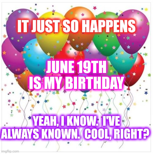 Happy Father's Day | IT JUST SO HAPPENS; JUNE 19TH IS MY BIRTHDAY; YEAH, I KNOW.  I'VE ALWAYS KNOWN.  COOL, RIGHT? | image tagged in happy birthday baloons,juneteenth,june 19th,june,happy father's day,happy birthday | made w/ Imgflip meme maker