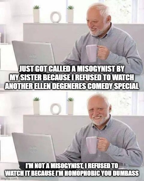 Wrong Word |  JUST GOT CALLED A MISOGYNIST BY MY SISTER BECAUSE I REFUSED TO WATCH ANOTHER ELLEN DEGENERES COMEDY SPECIAL; I’M NOT A MISOGYNIST, I REFUSED TO WATCH IT BECAUSE I’M HOMOPHOBIC YOU DUMBASS | image tagged in memes,hide the pain harold | made w/ Imgflip meme maker