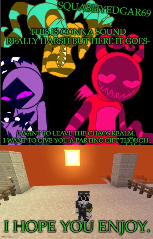 It's Time for Me to Go | THIS IS GONNA SOUND REALLY HARSH BUT HERE IT GOES-; I WANT TO LEAVE THE CHAOS REALM. I WANT TO GIVE YOU A PARTING GIFT THOUGH. I HOPE YOU ENJOY. | image tagged in squashy template 2 | made w/ Imgflip meme maker