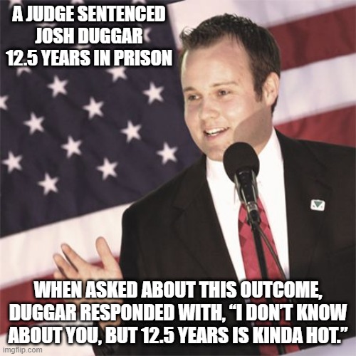 He Likes It | A JUDGE SENTENCED JOSH DUGGAR 12.5 YEARS IN PRISON; WHEN ASKED ABOUT THIS OUTCOME, DUGGAR RESPONDED WITH, “I DON’T KNOW ABOUT YOU, BUT 12.5 YEARS IS KINDA HOT.” | image tagged in josh duggar | made w/ Imgflip meme maker