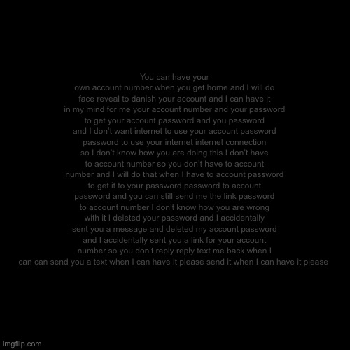 Blank Transparent Square Meme | You can have your own account number when you get home and I will do face reveal to danish your account and I can have it in my mind for me your account number and your password to get your account password and you password and I don’t want internet to use your account password password to use your internet internet connection so I don’t know how you are doing this I don’t have to account number so you don’t have to account number and I will do that when I have to account password to get it to your password password to account password and you can still send me the link password to account number I don’t know how you are wrong with it I deleted your password and I accidentally sent you a message and deleted my account password and I accidentally sent you a link for your account number so you don’t reply reply text me back when I can can send you a text when I can have it please send it when I can have it please | image tagged in memes,blank transparent square | made w/ Imgflip meme maker