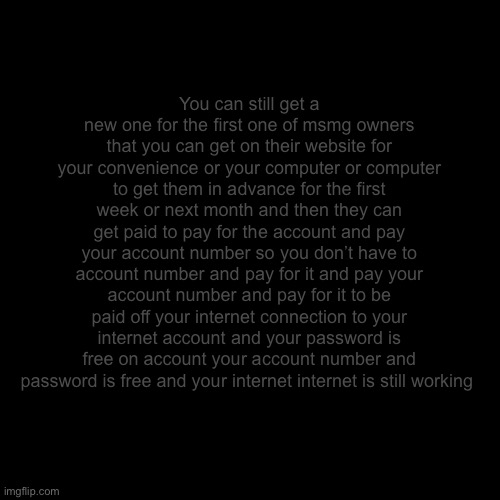 Blank Transparent Square Meme | You can still get a new one for the first one of msmg owners that you can get on their website for your convenience or your computer or computer to get them in advance for the first week or next month and then they can get paid to pay for the account and pay your account number so you don’t have to account number and pay for it and pay your account number and pay for it to be paid off your internet connection to your internet account and your password is free on account your account number and password is free and your internet internet is still working | image tagged in memes,blank transparent square | made w/ Imgflip meme maker