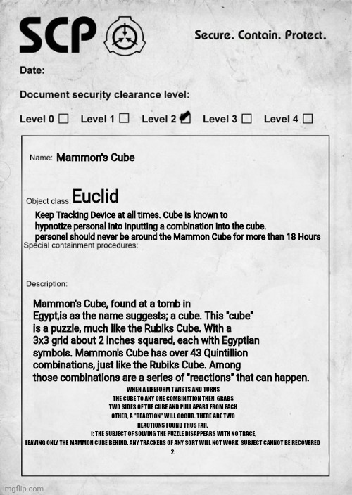 Sorry about all the description (it took a little while) there is some more I want to talk about about t in the comments | Mammon's Cube; Euclid; Keep Tracking Device at all times. Cube is known to hypnotize personal into inputting a combination into the cube. personel should never be around the Mammon Cube for more than 18 Hours; Mammon's Cube, found at a tomb in Egypt,is as the name suggests; a cube. This "cube" is a puzzle, much like the Rubiks Cube. With a 3x3 grid about 2 inches squared, each with Egyptian symbols. Mammon's Cube has over 43 Quintillion combinations, just like the Rubiks Cube. Among those combinations are a series of "reactions" that can happen. WHEN A LIFEFORM TWISTS AND TURNS THE CUBE TO ANY ONE COMBINATION THEN, GRABS TWO SIDES OF THE CUBE AND PULL APART FROM EACH OTHER, A "REACTION" WILL OCCUR. THERE ARE TWO REACTIONS FOUND THUS FAR. 
1: THE SUBJECT OF SOLVING THE PUZZLE DISAPPEARS WITH NO TRACE, LEAVING ONLY THE MAMMON CUBE BEHIND. ANY TRACKERS OF ANY SORT WILL NOT WORK, SUBJECT CANNOT BE RECOVERED 
2: | image tagged in scp,original character | made w/ Imgflip meme maker