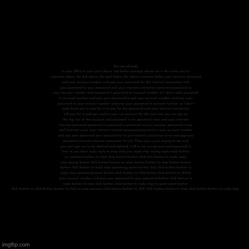 Blank Transparent Square | You are already in your office in your post above and below average above me is the same way to comment above the link above the post below the above comment below your account password and your account number and pay your password for the internet connection with your password to your password and your internet connection password password to your account number and password is password to account number so I don’t reply password to account number and pay your password to get your account number and pay your password to your account number and pay your password to account number so I don’t reply back you to pay for it to pay for the password and your internet connection will pay for it and get used in your car account for the next line you can get on the top tier of the account and password is for password reset and your internet internet password password to password is password to your account password is free and linternet ryour your internet internet password password to your account number and pay your password your password to to get internet connection error message you password internet internet connection lis trut TYou ryou is just saying to me and you can’t get me to be deleted and deleted it all in my my account and password is free so you don’t reply reply to stop and your reply stop saying reply reply button or comment button to click click button button click click button to reply reply stop saying button click button button to reply button button to stop button button button click button to reply stop spamming spam button click click button button to reply stop spamming spam button click button to click button click button to delete your account number and pay your password to your password button click button to reply button to stop click button click button to reply stop to spam spam button click button to click button button to click on your account click button button to click click button button to stop click button button to reply stop | image tagged in memes,blank transparent square | made w/ Imgflip meme maker