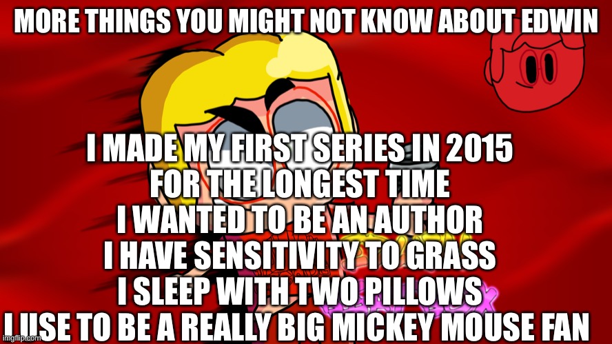 More Things You Might Not Know About Edwin | I MADE MY FIRST SERIES IN 2015
FOR THE LONGEST TIME I WANTED TO BE AN AUTHOR
I HAVE SENSITIVITY TO GRASS
I SLEEP WITH TWO PILLOWS
I USE TO BE A REALLY BIG MICKEY MOUSE FAN; MORE THINGS YOU MIGHT NOT KNOW ABOUT EDWIN | made w/ Imgflip meme maker