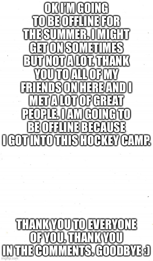 Thank u guys |  OK I’M GOING TO BE OFFLINE FOR THE SUMMER. I MIGHT GET ON SOMETIMES BUT NOT A LOT. THANK YOU TO ALL OF MY FRIENDS ON HERE AND I MET A LOT OF GREAT PEOPLE. I AM GOING TO BE OFFLINE BECAUSE I GOT INTO THIS HOCKEY CAMP. THANK YOU TO EVERYONE OF YOU. THANK YOU IN THE COMMENTS. GOODBYE :) | image tagged in plain white | made w/ Imgflip meme maker
