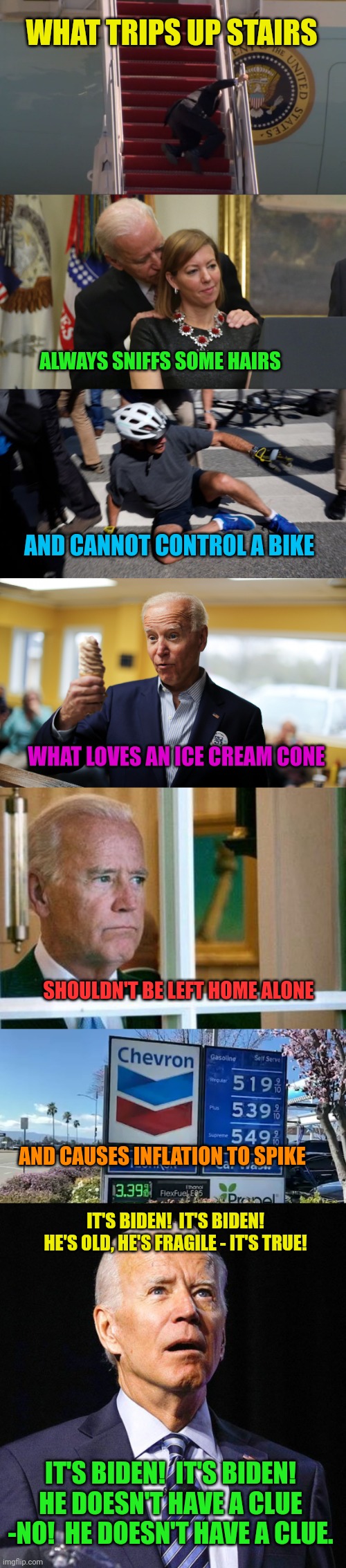 Read this to the tune of the Slinky Song | WHAT TRIPS UP STAIRS; ALWAYS SNIFFS SOME HAIRS; AND CANNOT CONTROL A BIKE; WHAT LOVES AN ICE CREAM CONE; SHOULDN'T BE LEFT HOME ALONE; AND CAUSES INFLATION TO SPIKE; IT'S BIDEN!  IT'S BIDEN!
HE'S OLD, HE'S FRAGILE - IT'S TRUE! IT'S BIDEN!  IT'S BIDEN!
HE DOESN'T HAVE A CLUE -NO!  HE DOESN'T HAVE A CLUE. | image tagged in biden falling,joe biden sniffs hair,joe biden bike crash,joe biden,sad biden,gas prices | made w/ Imgflip meme maker