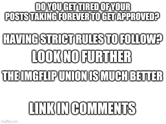 New stream! | DO YOU GET TIRED OF YOUR POSTS TAKING FOREVER TO GET APPROVED? HAVING STRICT RULES TO FOLLOW? LOOK NO FURTHER; THE IMGFLIP UNION IS MUCH BETTER; LINK IN COMMENTS | image tagged in blank white template | made w/ Imgflip meme maker