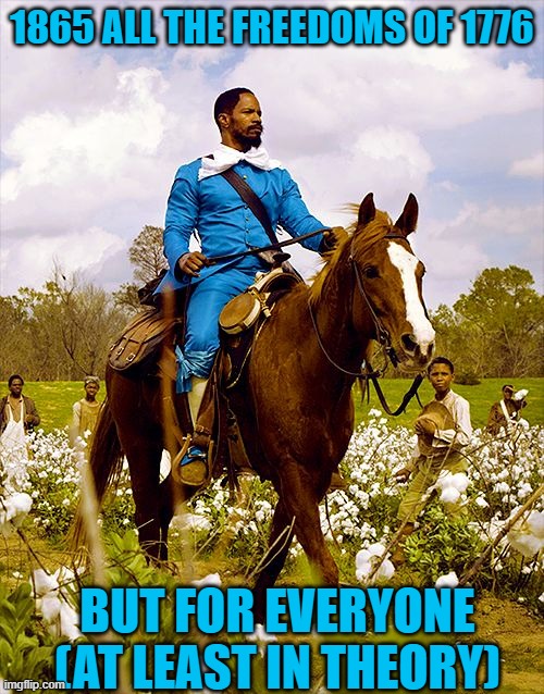 Django on horse | 1865 ALL THE FREEDOMS OF 1776; BUT FOR EVERYONE (AT LEAST IN THEORY) | image tagged in django on horse,memes,politics,freedom,4th of july,juneteenth | made w/ Imgflip meme maker