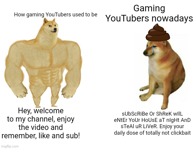 seriously what happened | Gaming YouTubers nowadays; How gaming YouTubers used to be; Hey, welcome to my channel, enjoy the video and remember, like and sub! sUbScRiBe Or ShReK wIlL eNtEr YoUr HoUsE aT nIgHt AnD sTeAl uR LiVeR. Enjoy your daily dose of totally not clickbait | image tagged in memes,buff doge vs cheems,nostalgia | made w/ Imgflip meme maker