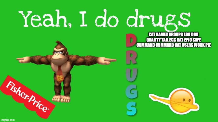 https://imgflip.com/i/6k6i28 | CAT GAMES GROUPS EGG DOG QUALITY TAIL EGG CAT EPIC SAFE COMMAND COMMAND CAT USERS WORK PIZ | image tagged in yeah i do drugs | made w/ Imgflip meme maker