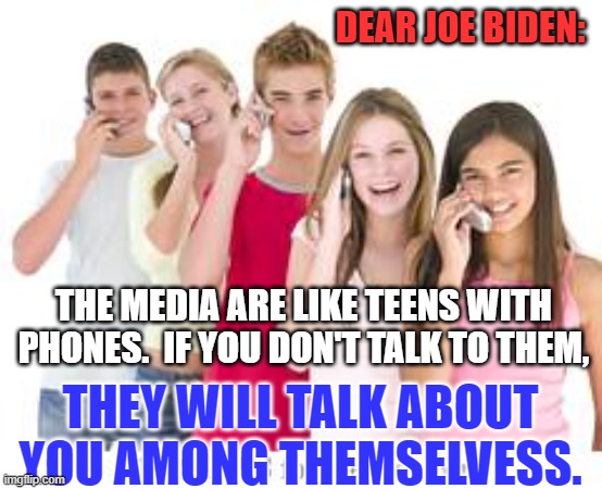 They make money selling "content," with or without your perspective. | DEAR JOE BIDEN:; THE MEDIA ARE LIKE TEENS WITH PHONES.  IF YOU DON'T TALK TO THEM, THEY WILL TALK ABOUT YOU AMONG THEMSELVESS. | image tagged in politics | made w/ Imgflip meme maker