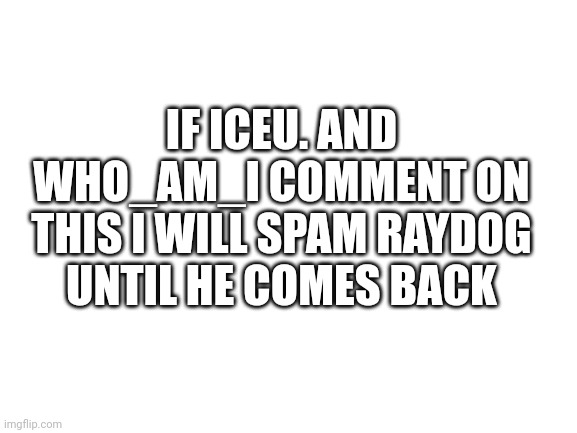 Blank White Template | IF ICEU. AND WHO_AM_I COMMENT ON THIS I WILL SPAM RAYDOG UNTIL HE COMES BACK | image tagged in blank white template | made w/ Imgflip meme maker