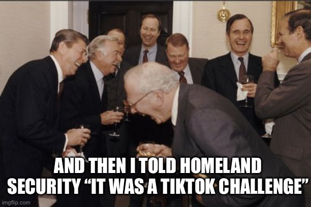 Laughing men in suits | AND THEN I TOLD HOMELAND SECURITY “IT WAS A TIKTOK CHALLENGE” | image tagged in memes,laughing men in suits | made w/ Imgflip meme maker