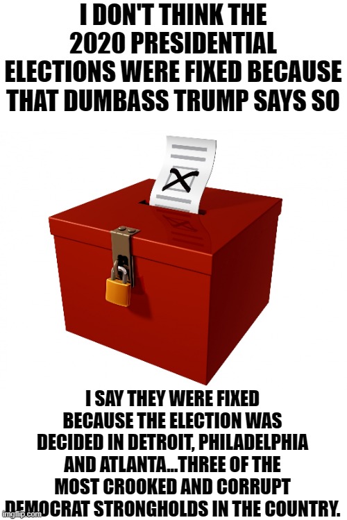 yep | I DON'T THINK THE 2020 PRESIDENTIAL ELECTIONS WERE FIXED BECAUSE THAT DUMBASS TRUMP SAYS SO; I SAY THEY WERE FIXED BECAUSE THE ELECTION WAS DECIDED IN DETROIT, PHILADELPHIA AND ATLANTA...THREE OF THE MOST CROOKED AND CORRUPT DEMOCRAT STRONGHOLDS IN THE COUNTRY. | image tagged in ballot box | made w/ Imgflip meme maker