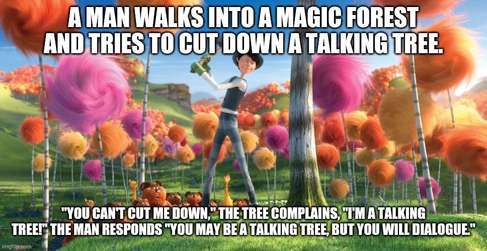 Anti-jokes part 3 | A MAN WALKS INTO A MAGIC FOREST AND TRIES TO CUT DOWN A TALKING TREE. "YOU CAN'T CUT ME DOWN," THE TREE COMPLAINS, "I'M A TALKING TREE!" THE MAN RESPONDS "YOU MAY BE A TALKING TREE, BUT YOU WILL DIALOGUE." | image tagged in man cutting down tree | made w/ Imgflip meme maker