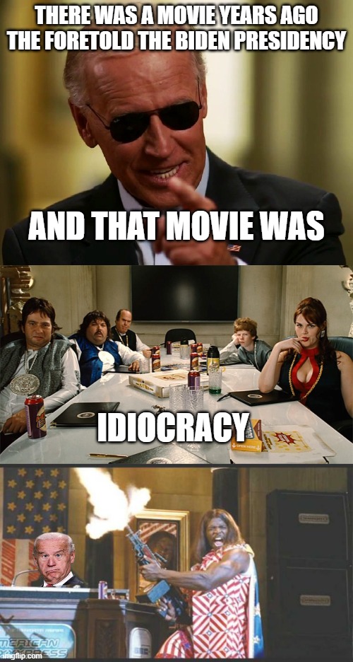 it's true Idiocracy now reigns supreme | THERE WAS A MOVIE YEARS AGO THE FORETOLD THE BIDEN PRESIDENCY; AND THAT MOVIE WAS; IDIOCRACY | image tagged in cool joe biden,idiocracy,idiocracy pres | made w/ Imgflip meme maker