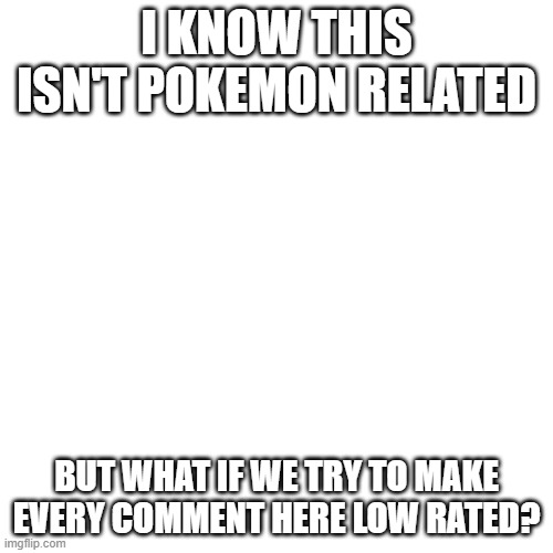 Let's do this! | I KNOW THIS ISN'T POKEMON RELATED; BUT WHAT IF WE TRY TO MAKE EVERY COMMENT HERE LOW RATED? | image tagged in memes,blank transparent square,not really pokemon,low rated comments,e,why are you reading this | made w/ Imgflip meme maker