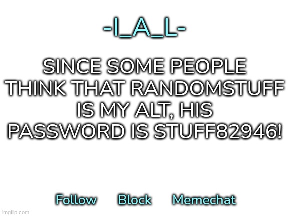 Dumbf**k told me his password by mistake btw, and he wasn't my alt | SINCE SOME PEOPLE THINK THAT RANDOMSTUFF IS MY ALT, HIS PASSWORD IS STUFF82946! | image tagged in -i_a_l-'s second announcement template,idk,stuff,s o u p,carck | made w/ Imgflip meme maker
