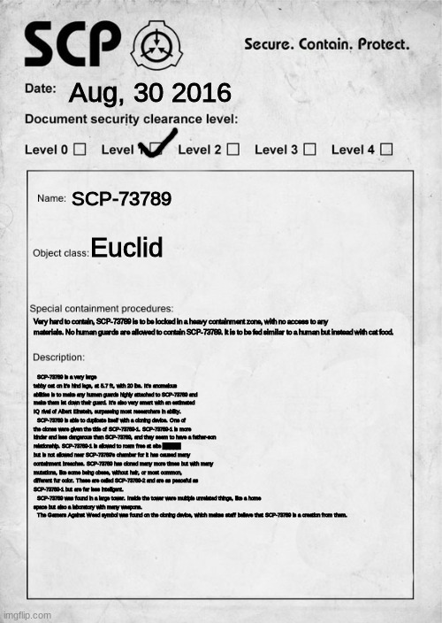 felt like making a custom SCP | Aug, 30 2016; SCP-73789; Euclid; Very hard to contain, SCP-73789 is to be locked in a heavy containment zone, with no access to any materials. No human guards are allowed to contain SCP-73789. It is to be fed similar to a human but instead with cat food. SCP-73789 is a very large tabby cat on it's hind legs, at 5.7 ft, with 20 lbs. It's anomalous abilities is to make any human guards highly attached to SCP-73789 and make them let down their guard. It's also very smart with an estimated IQ rival of Albert Einstein, surpassing most researchers in ability.
  SCP-73789 is able to duplicate itself with a cloning device. One of the clones were given the title of SCP-73789-1. SCP-73789-1 is more kinder and less dangerous than SCP-73789, and they seem to have a father-son relationship. SCP-73789-1 is allowed to roam free at site █████ but is not allowed near SCP-73789's chamber for it has caused many containment breaches. SCP-73789 has cloned many more times but with many mutations, like some being obese, without hair, or most common, different fur color. These are called SCP-73789-2 and are as peaceful as SCP-73789-1 but are far less intelligent.
  SCP-73789 was found in a large tower. Inside the tower were multiple unrelated things, like a home space but also a laboratory with many weapons.
  The Gamers Against Weed symbol was found on the cloning device, which makes staff believe that SCP-73789 is a creation from them. | image tagged in scp document | made w/ Imgflip meme maker