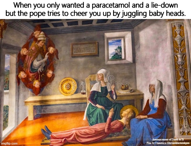 A Long Lie-Down | When you only wanted a paracetamol and a lie-down but the pope tries to cheer you up by juggling baby heads. Announcement of Death to St Fina by Domenico Ghirlandaio/minkpen | image tagged in art memes,renaissance,painting,so tired,paracetamol,juggling | made w/ Imgflip meme maker