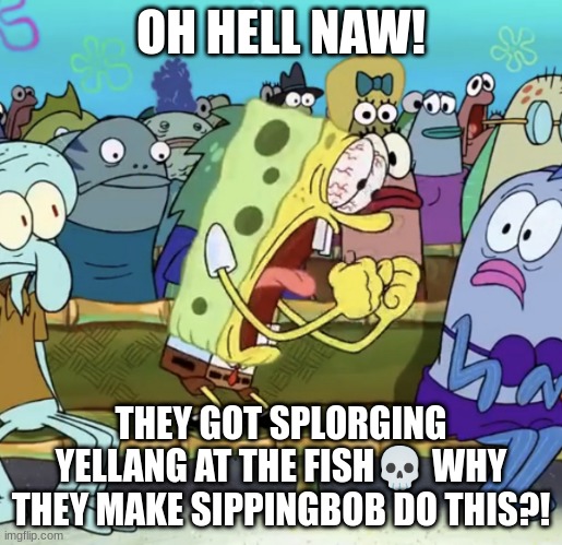 sunch bop |  OH HELL NAW! THEY GOT SPLORGING YELLANG AT THE FISH💀 WHY THEY MAKE SIPPINGBOB DO THIS?! | image tagged in spongebob yelling | made w/ Imgflip meme maker