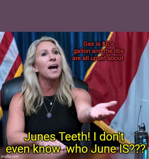 Marjorie Taylor Greene is this the holocaust | Gas is $5 a gallon and the libs are all upset about; Junes Teeth! I don't  even know  who June IS??? | image tagged in marjorie taylor greene is this the holocaust | made w/ Imgflip meme maker