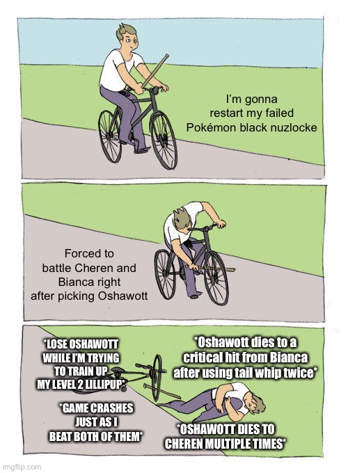 I’m not having fun | I’m gonna restart my failed Pokémon black nuzlocke; Forced to battle Cheren and Bianca right after picking Oshawott; *LOSE OSHAWOTT WHILE I’M TRYING TO TRAIN UP MY LEVEL 2 LILLIPUP*; *Oshawott dies to a critical hit from Bianca after using tail whip twice*; *GAME CRASHES JUST AS I BEAT BOTH OF THEM*; *OSHAWOTT DIES TO CHEREN MULTIPLE TIMES* | image tagged in memes,bike fall | made w/ Imgflip meme maker