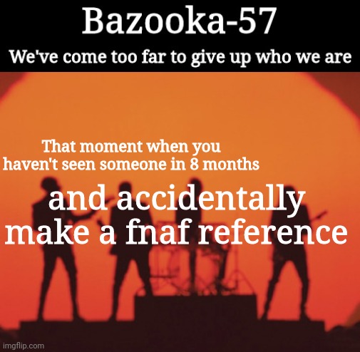 Bazooka-57 temp 2 | That moment when you haven't seen someone in 8 months; and accidentally make a fnaf reference | image tagged in bazooka-57 temp 2 | made w/ Imgflip meme maker