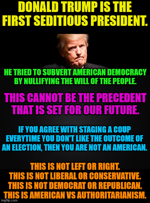 Those on the right are being lied to everyday and are voting against themselves. | DONALD TRUMP IS THE FIRST SEDITIOUS PRESIDENT. HE TRIED TO SUBVERT AMERICAN DEMOCRACY BY NULLIFYING THE WILL OF THE PEOPLE. THIS CANNOT BE THE PRECEDENT THAT IS SET FOR OUR FUTURE. IF YOU AGREE WITH STAGING A COUP EVERYTIME YOU DON'T LIKE THE OUTCOME OF AN ELECTION, THEN YOU ARE NOT AN AMERICAN. THIS IS NOT LEFT OR RIGHT.
THIS IS NOT LIBERAL OR CONSERVATIVE.
THIS IS NOT DEMOCRAT OR REPUBLICAN.
THIS IS AMERICAN VS AUTHORITARIANISM. | image tagged in trump lost,j4j6,insurrection,ivanka,go biden go | made w/ Imgflip meme maker