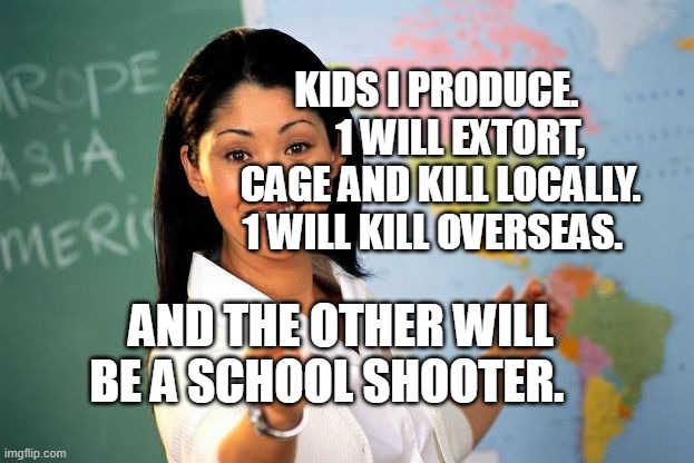 Unhelpful High school Teacher | KIDS I PRODUCE.       1 WILL EXTORT, CAGE AND KILL LOCALLY. 1 WILL KILL OVERSEAS. AND THE OTHER WILL BE A SCHOOL SHOOTER. | image tagged in unhelpful high school teacher | made w/ Imgflip meme maker