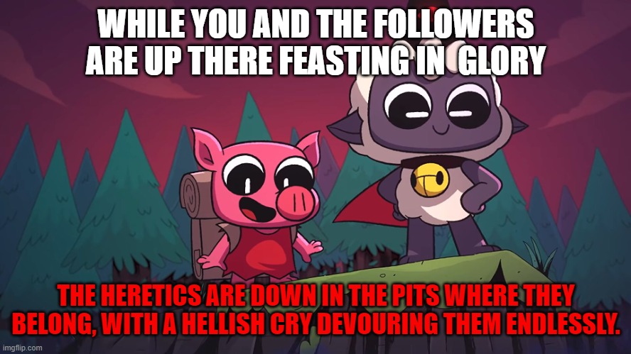 cult of the lamb | WHILE YOU AND THE FOLLOWERS ARE UP THERE FEASTING IN  GLORY; THE HERETICS ARE DOWN IN THE PITS WHERE THEY BELONG, WITH A HELLISH CRY DEVOURING THEM ENDLESSLY. | image tagged in glory | made w/ Imgflip meme maker