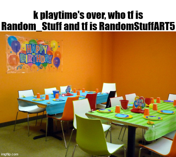 prepare to have a lot of =)'s in my titles | k playtime's over, who tf is Random_Stuff and tf is RandomStuffART5 | made w/ Imgflip meme maker