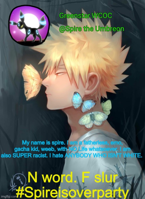 Spire Bakugou announcement temp | My name is spire. I am a fatherless, emo, gacha kid, weeb, with NO Life whatsoever. I am also SUPER racist. I hate ANYBODY WHO ISN'T WHITE. N word. F slur #Spireisoverparty | image tagged in spire bakugou announcement temp | made w/ Imgflip meme maker