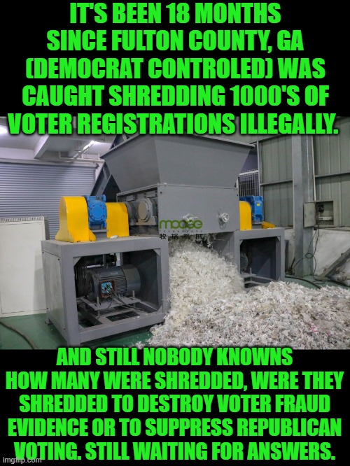 Yep | IT'S BEEN 18 MONTHS SINCE FULTON COUNTY, GA (DEMOCRAT CONTROLED) WAS CAUGHT SHREDDING 1000'S OF VOTER REGISTRATIONS ILLEGALLY. AND STILL NOBODY KNOWNS HOW MANY WERE SHREDDED, WERE THEY SHREDDED TO DESTROY VOTER FRAUD EVIDENCE OR TO SUPPRESS REPUBLICAN VOTING. STILL WAITING FOR ANSWERS. | image tagged in democrats | made w/ Imgflip meme maker