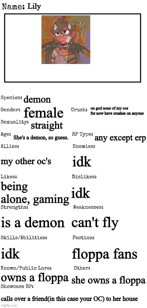 New OC showcase for RP stream | Lily; demon; on god none of my ocs for now have crushes on anyone; female; straight; She's a demon, so guess. any except erp; my other oc's; idk; idk; being alone, gaming; can't fly; is a demon; idk; floppa fans; owns a floppa; she owns a floppa; calls over a friend(in this case your OC) to her house | image tagged in new oc showcase for rp stream | made w/ Imgflip meme maker