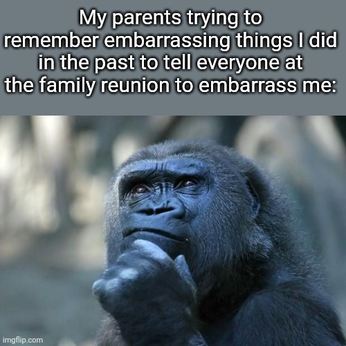 Fr tho | My parents trying to remember embarrassing things I did in the past to tell everyone at the family reunion to embarrass me: | image tagged in deep thoughts | made w/ Imgflip meme maker