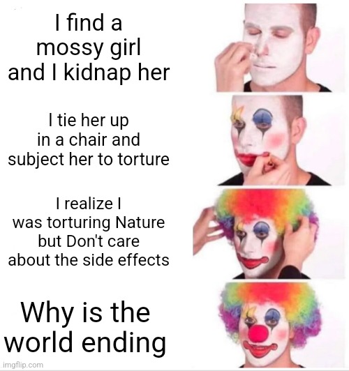 Clown Applying Makeup | I find a mossy girl and I kidnap her; I tie her up in a chair and subject her to torture; I realize I was torturing Nature but Don't care about the side effects; Why is the world ending | image tagged in memes,clown applying makeup | made w/ Imgflip meme maker