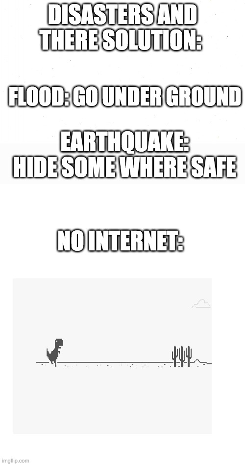 DISASTERS AND THERE SOLUTION:; FLOOD: GO UNDER GROUND; EARTHQUAKE: HIDE SOME WHERE SAFE; NO INTERNET: | image tagged in white,blank white page,blank white template | made w/ Imgflip meme maker
