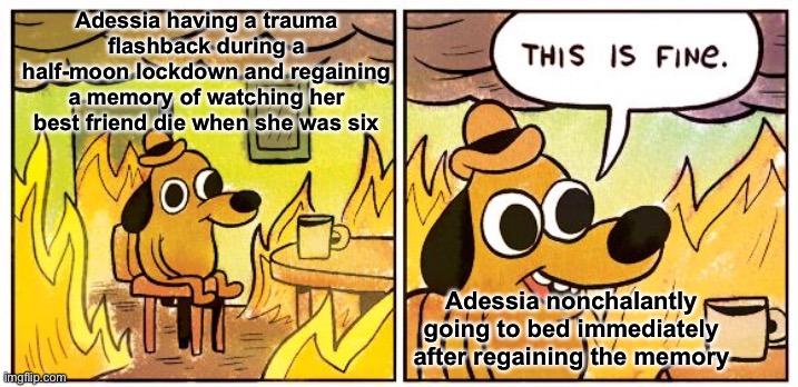 We all have priorities yk | Adessia having a trauma flashback during a half-moon lockdown and regaining a memory of watching her best friend die when she was six; Adessia nonchalantly going to bed immediately after regaining the memory | image tagged in memes,this is fine,trauma,oc meme,adessia raven grey | made w/ Imgflip meme maker